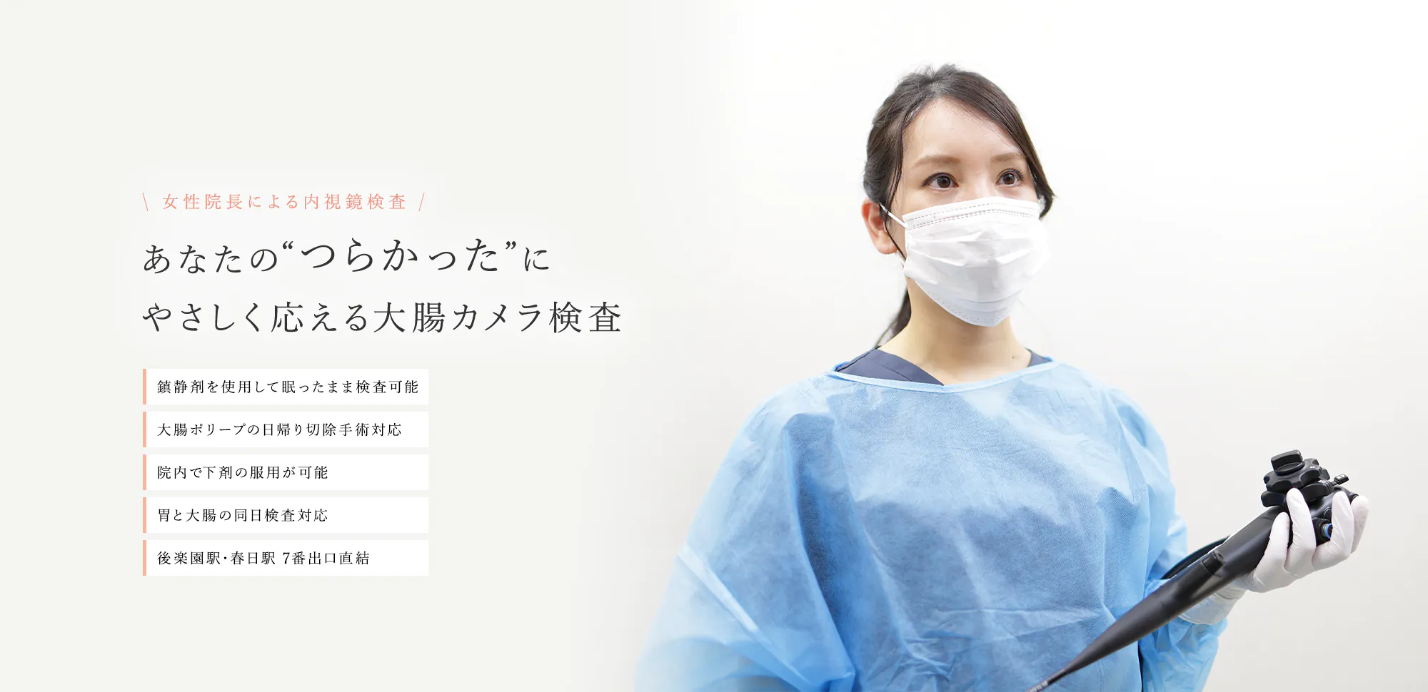 女性院長による内視鏡検査 あなたの“つらかった”にやさしく応える大腸カメラ検査 鎮静剤を使用して眠ったまま検査可能 大腸ポリープの日帰り切除手術対応 院内で下剤の服用が可能 胃と大腸の同日検査対応 後楽園駅・春日駅 7番出口直結