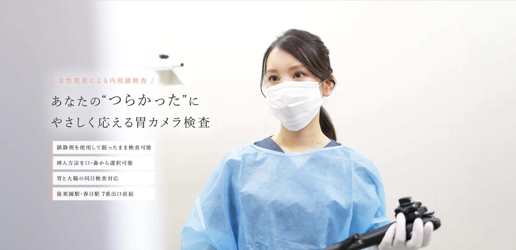 女性院長による内視鏡検査 あなたの“つらかった”にやさしく応える胃カメラ検査 鎮静剤を使用して眠ったまま検査可能 挿入方法を口・鼻から選択可能 胃と大腸の同日検査対応 後楽園駅・春日駅 7番出口直結